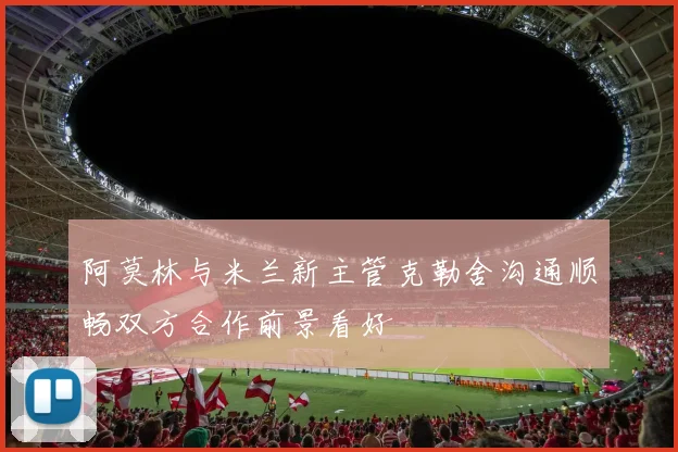 阿莫林与米兰新主管克勒舍沟通顺畅双方合作前景看好