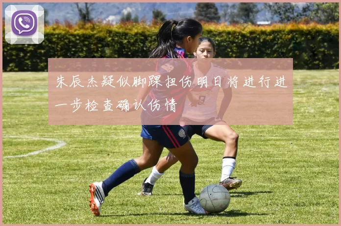 朱辰杰疑似脚踝扭伤明日将进行进一步检查确认伤情