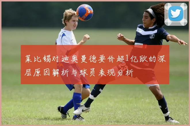 莱比锡对迪奥曼德要价超1亿欧的深层原因解析与球员表现分析