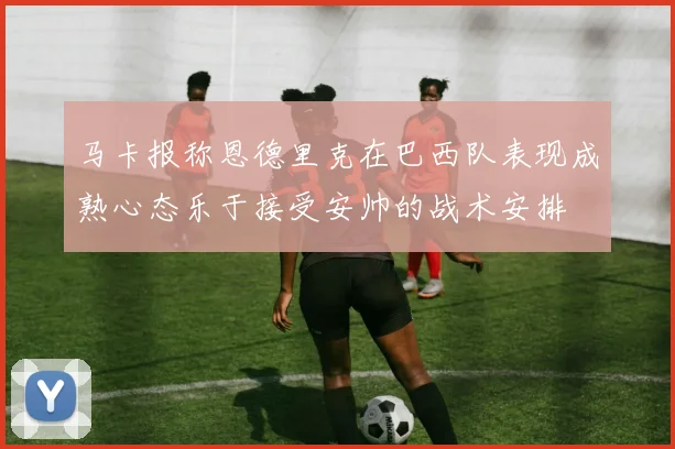 马卡报称恩德里克在巴西队表现成熟心态乐于接受安帅的战术安排