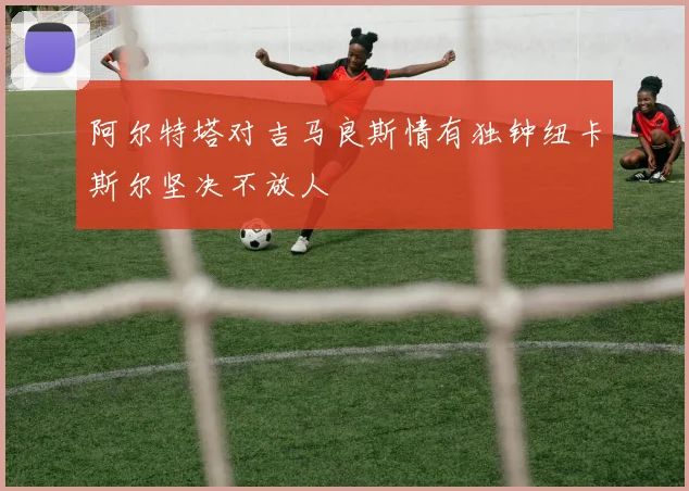 阿尔特塔对吉马良斯情有独钟纽卡斯尔坚决不放人