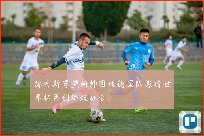 赫内斯寄望纳帅团结德国队期待世界杯再创辉煌机会