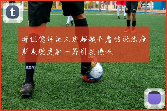 海伍德评论文班超越乔詹的说法唐斯表现更胜一筹引发热议