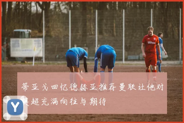 蒂亚戈回忆德赫亚推荐曼联让他对英超充满向往与期待