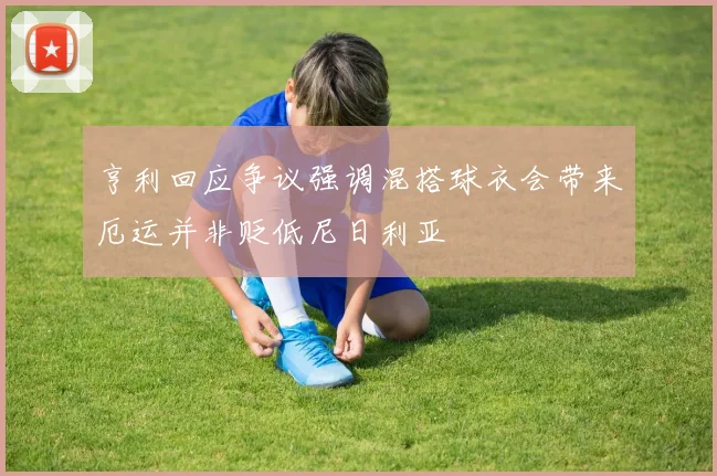亨利回应争议强调混搭球衣会带来厄运并非贬低尼日利亚