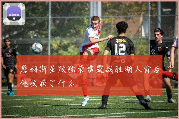 詹姆斯虽败犹荣雷霆战胜湖人背后他收获了什么