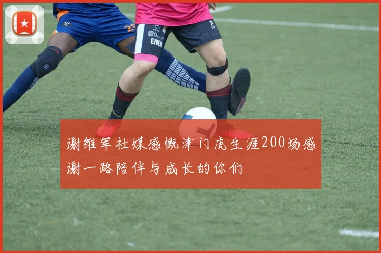 谢维军社媒感慨津门虎生涯200场感谢一路陪伴与成长的你们