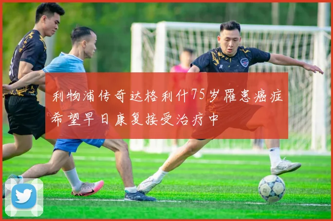 利物浦传奇达格利什75岁罹患癌症希望早日康复接受治疗中