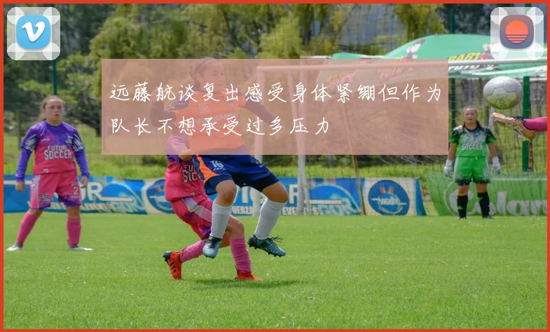 远藤航谈复出感受身体紧绷但作为队长不想承受过多压力