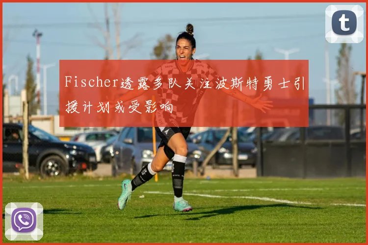Fischer透露多队关注波斯特勇士引援计划或受影响